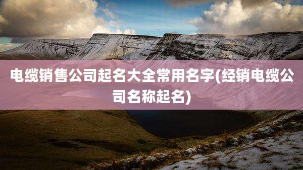 电缆销售公司起名大全常用名字(经销电缆公司名称起名)