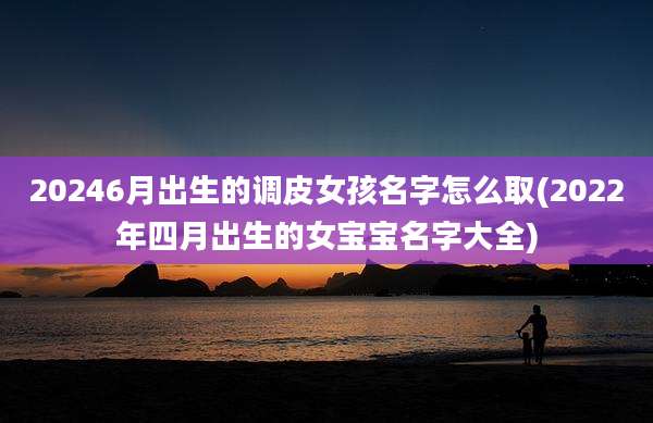 20246月出生的调皮女孩名字怎么取(2022年四月出生的女宝宝名字大全)