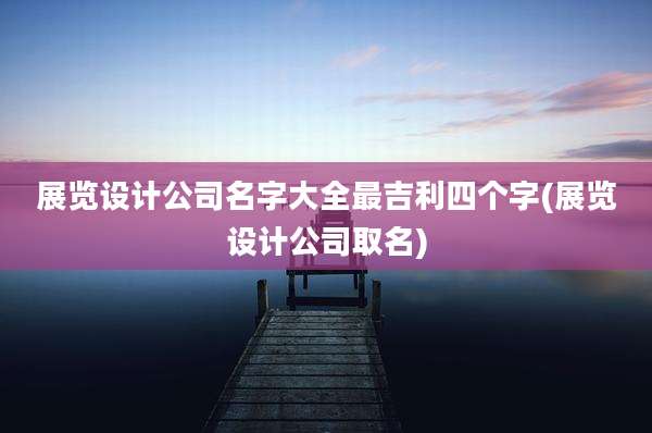 展览设计公司名字大全最吉利四个字(展览设计公司取名)