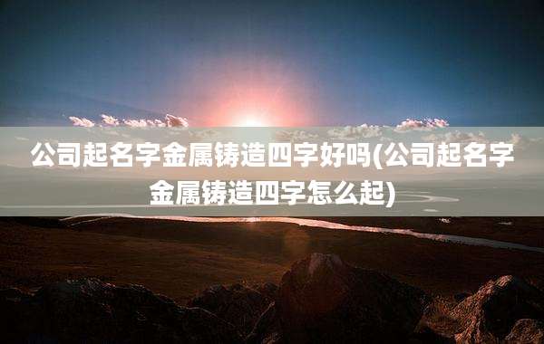 公司起名字金属铸造四字好吗(公司起名字金属铸造四字怎么起)