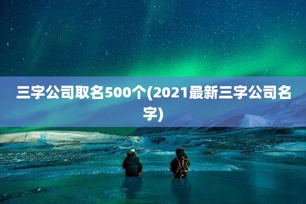 三字公司取名500个(2021最新三字公司名字)
