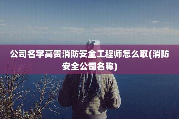 公司名字高贵消防安全工程师怎么取(消防安全公司名称)