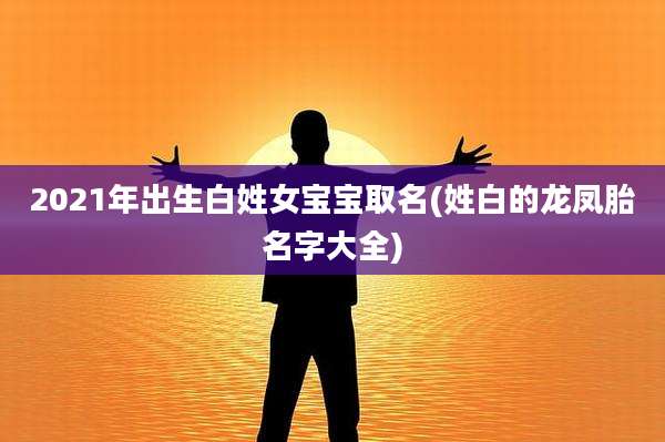 2021年出生白姓女宝宝取名(姓白的龙凤胎名字大全)