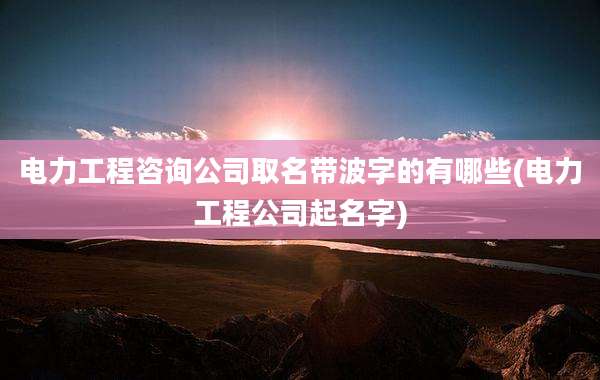 电力工程咨询公司取名带波字的有哪些(电力工程公司起名字)