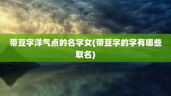 带豆字洋气点的名字女(带豆字的字有哪些取名)