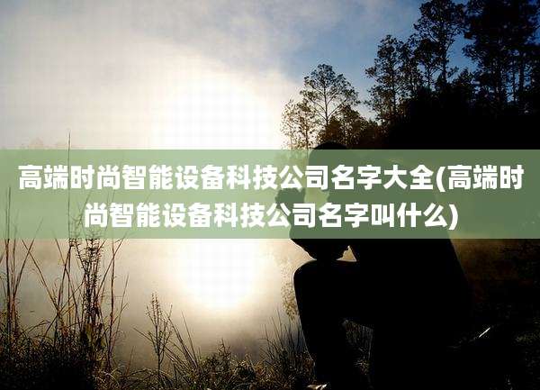 高端时尚智能设备科技公司名字大全(高端时尚智能设备科技公司名字叫什么)