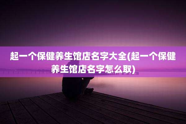 起一个保健养生馆店名字大全(起一个保健养生馆店名字怎么取)
