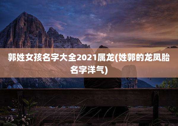 郭姓女孩名字大全2021属龙(姓郭的龙凤胎名字洋气)