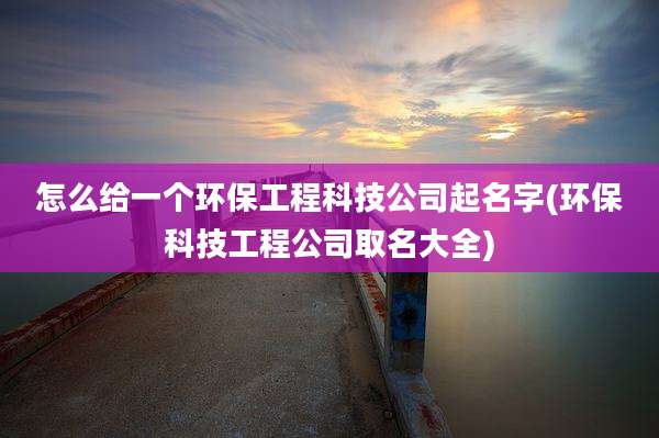 怎么给一个环保工程科技公司起名字(环保科技工程公司取名大全)