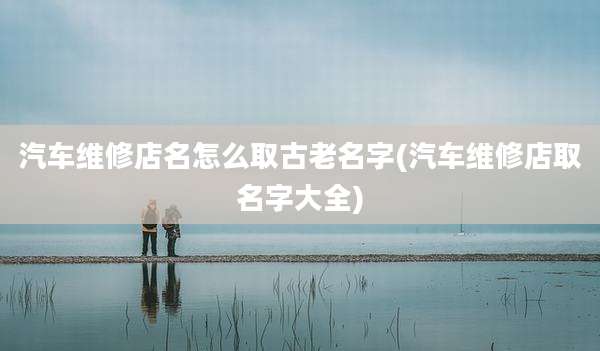 汽车维修店名怎么取古老名字(汽车维修店取名字大全)