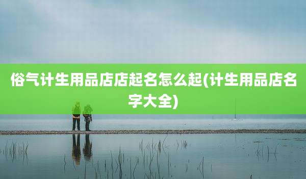 俗气计生用品店店起名怎么起(计生用品店名字大全)
