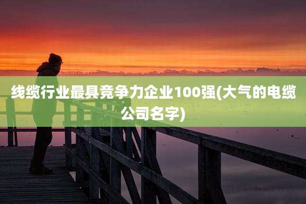 线缆行业最具竞争力企业100强(大气的电缆公司名字)