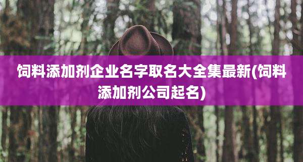 饲料添加剂企业名字取名大全集最新(饲料添加剂公司起名)