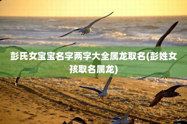 彭氏女宝宝名字两字大全属龙取名(彭姓女孩取名属龙)