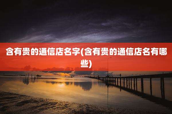 含有贵的通信店名字(含有贵的通信店名有哪些)