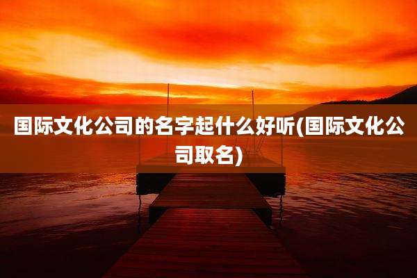 国际文化公司的名字起什么好听(国际文化公司取名)