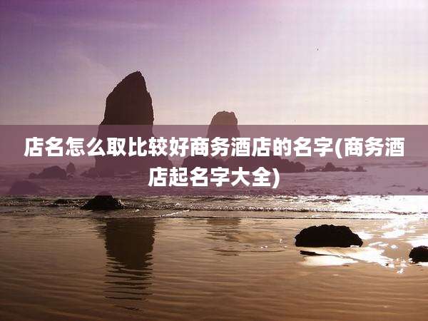 店名怎么取比较好商务酒店的名字(商务酒店起名字大全)