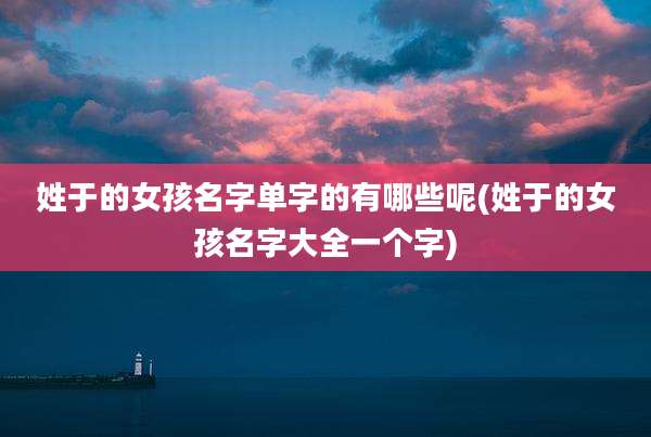 姓于的女孩名字单字的有哪些呢(姓于的女孩名字大全一个字)