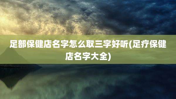 足部保健店名字怎么取三字好听(足疗保健店名字大全)