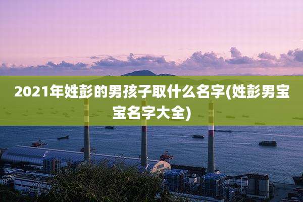 2021年姓彭的男孩子取什么名字(姓彭男宝宝名字大全)