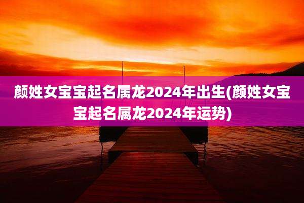 颜姓女宝宝起名属龙2024年出生(颜姓女宝宝起名属龙2024年运势)