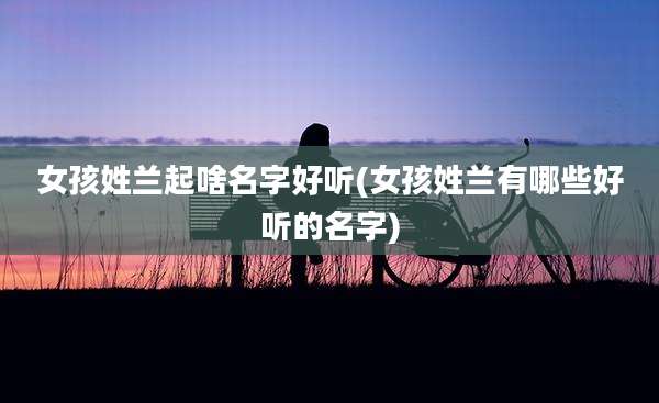 女孩姓兰起啥名字好听(女孩姓兰有哪些好听的名字)