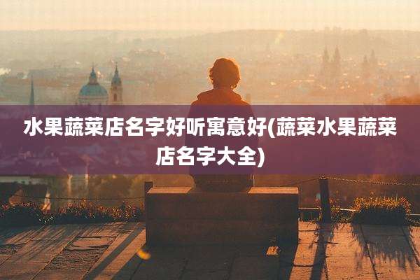 水果蔬菜店名字好听寓意好(蔬菜水果蔬菜店名字大全)