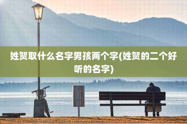 姓贺取什么名字男孩两个字(姓贺的二个好听的名字)