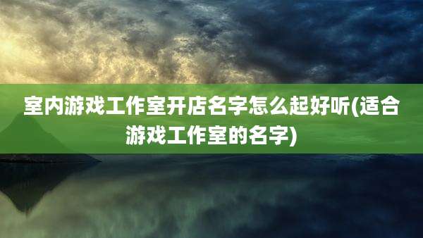 室内游戏工作室开店名字怎么起好听(适合游戏工作室的名字)