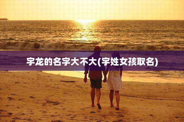 宇龙的名字大不大(宇姓女孩取名)