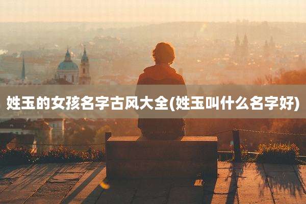 姓玉的女孩名字古风大全(姓玉叫什么名字好)