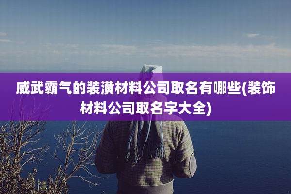 威武霸气的装潢材料公司取名有哪些(装饰材料公司取名字大全)