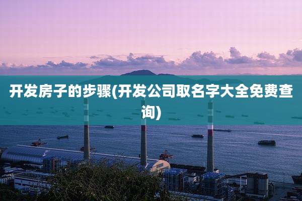 开发房子的步骤(开发公司取名字大全免费查询)
