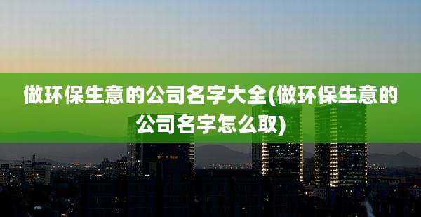 做环保生意的公司名字大全(做环保生意的公司名字怎么取)