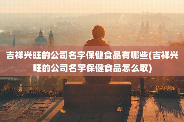 吉祥兴旺的公司名字保健食品有哪些(吉祥兴旺的公司名字保健食品怎么取)