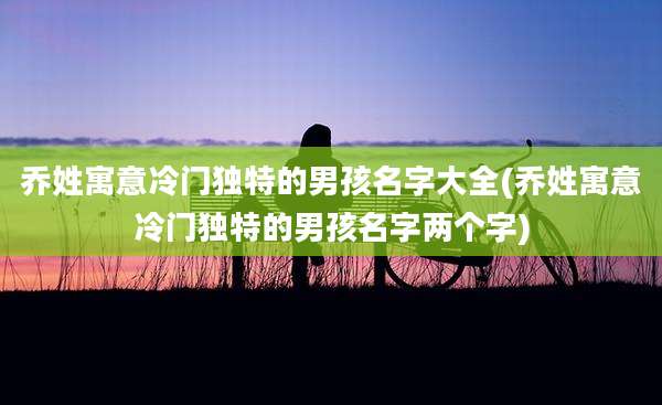 乔姓寓意冷门独特的男孩名字大全(乔姓寓意冷门独特的男孩名字两个字)