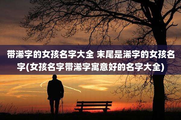 带浠字的女孩名字大全 末尾是浠字的女孩名字(女孩名字带浠字寓意好的名字大全)