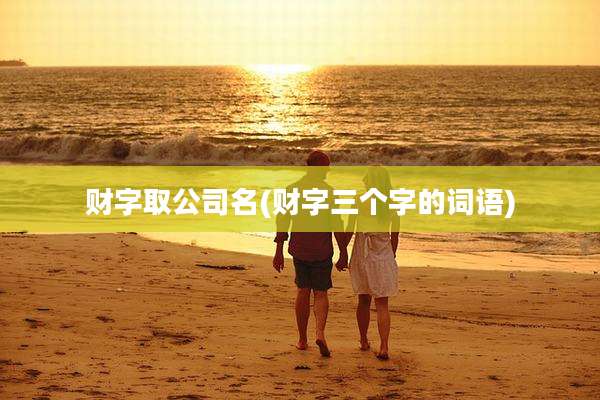 财字取公司名(财字三个字的词语)