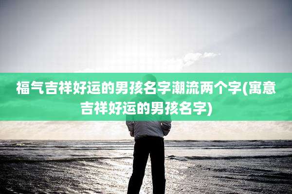 福气吉祥好运的男孩名字潮流两个字(寓意吉祥好运的男孩名字)
