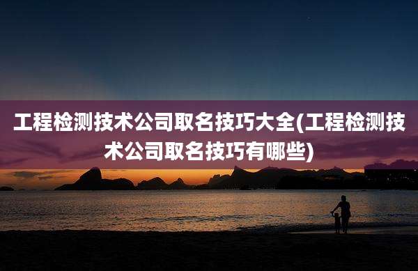 工程检测技术公司取名技巧大全(工程检测技术公司取名技巧有哪些)