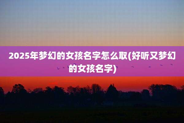 2025年梦幻的女孩名字怎么取(好听又梦幻的女孩名字)