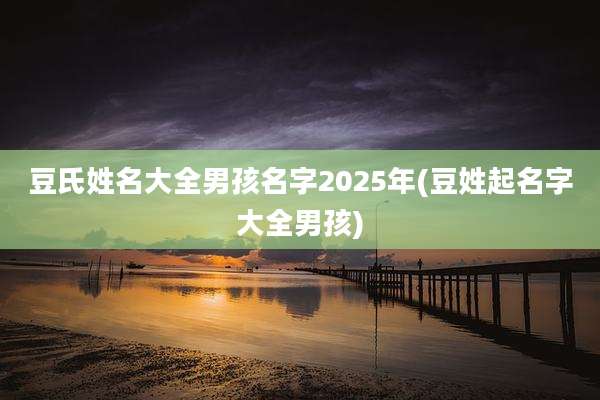 豆氏姓名大全男孩名字2025年(豆姓起名字大全男孩)
