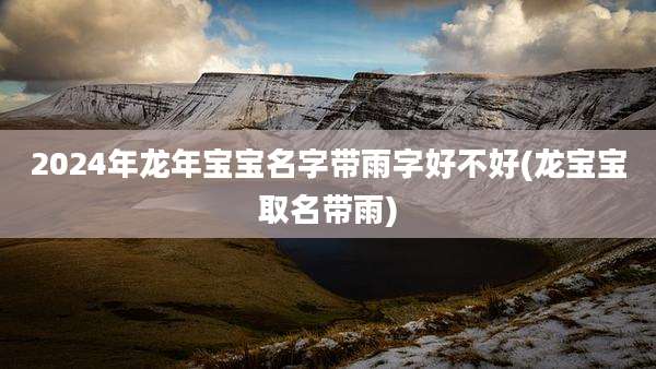 2024年龙年宝宝名字带雨字好不好(龙宝宝取名带雨)