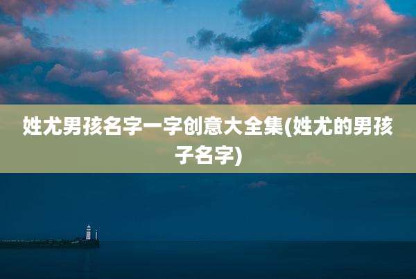 姓尤男孩名字一字创意大全集(姓尤的男孩子名字)