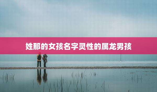 姓那的女孩名字灵性的属龙男孩