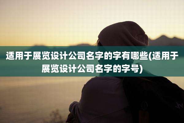 适用于展览设计公司名字的字有哪些(适用于展览设计公司名字的字号)