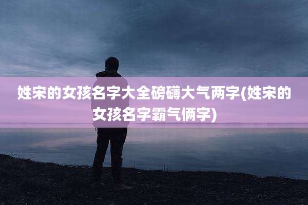 姓宋的女孩名字大全磅礴大气两字(姓宋的女孩名字霸气俩字)