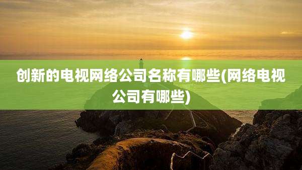 创新的电视网络公司名称有哪些(网络电视公司有哪些)
