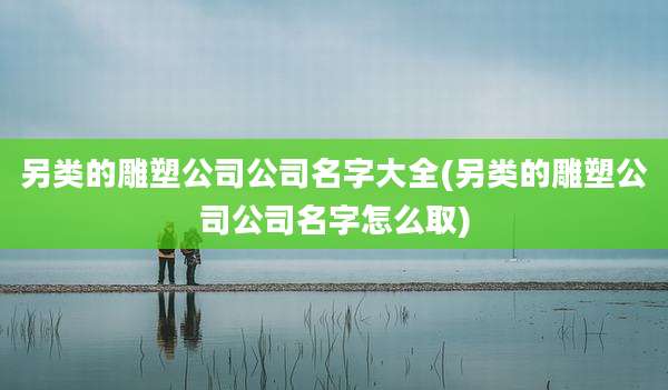 另类的雕塑公司公司名字大全(另类的雕塑公司公司名字怎么取)