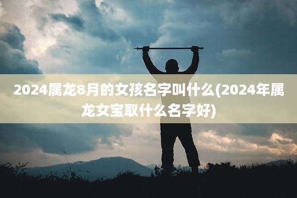 2024属龙8月的女孩名字叫什么(2024年属龙女宝取什么名字好)